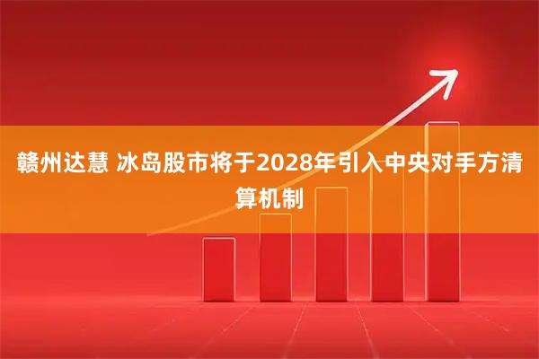 赣州达慧 冰岛股市将于2028年引入中央对手方清算机制