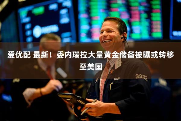 爱优配 最新！委内瑞拉大量黄金储备被曝或转移至美国