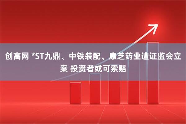 创高网 *ST九鼎、中铁装配、康芝药业遭证监会立案 投资者或可索赔