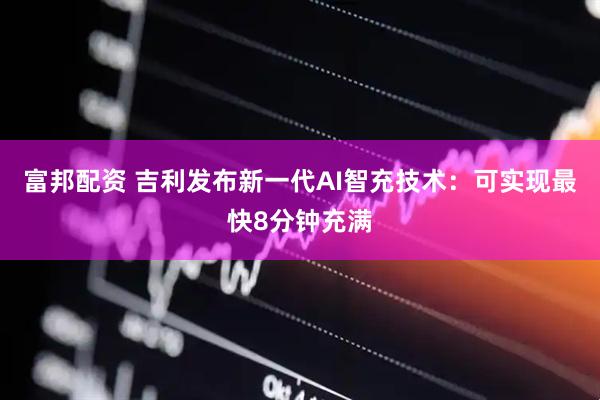 富邦配资 吉利发布新一代AI智充技术：可实现最快8分钟充满