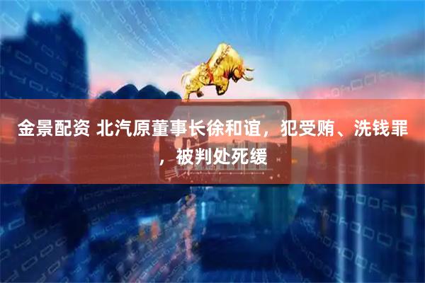 金景配资 北汽原董事长徐和谊,犯受贿、洗钱罪,被判处死缓