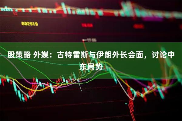 股策略 外媒：古特雷斯与伊朗外长会面，讨论中东局势