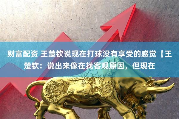 财富配资 王楚钦说现在打球没有享受的感觉【王楚钦：说出来像在找客观原因，但现在