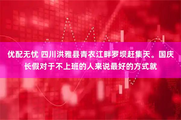 优配无忧 四川洪雅县青衣江畔罗坝赶集天。国庆长假对于不上班的人来说最好的方式就