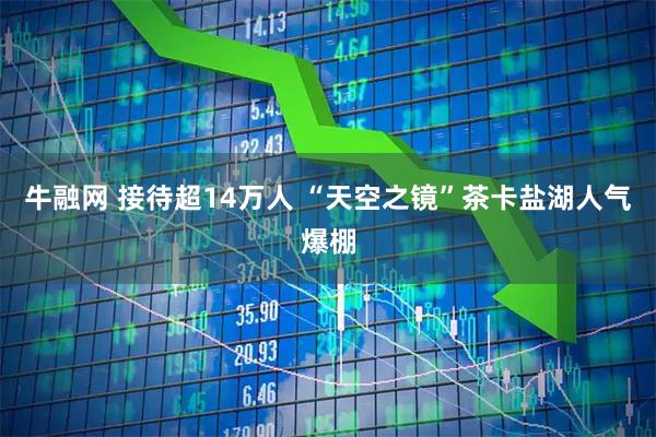 牛融网 接待超14万人 “天空之镜”茶卡盐湖人气爆棚