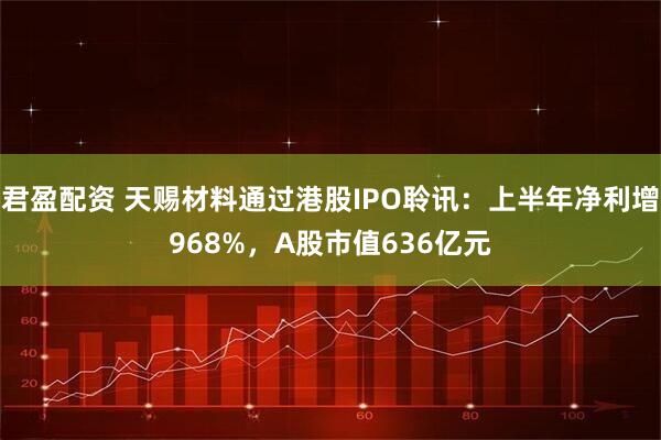 君盈配资 天赐材料通过港股IPO聆讯：上半年净利增968%，A股市值636亿元