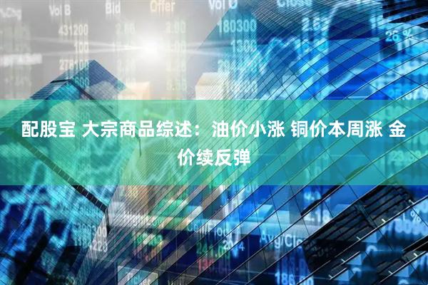 配股宝 大宗商品综述：油价小涨 铜价本周涨 金价续反弹