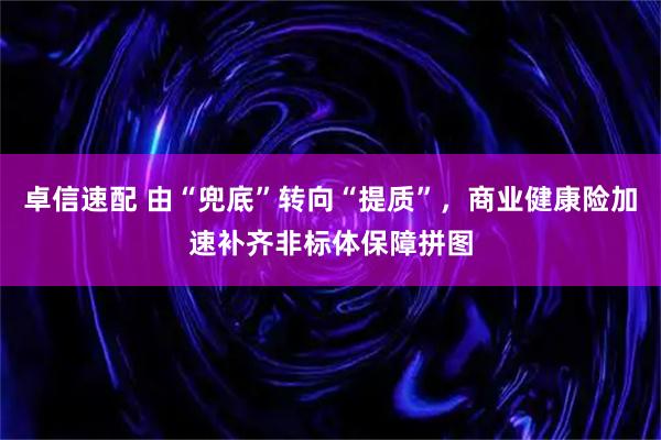 卓信速配 由“兜底”转向“提质”，商业健康险加速补齐非标体保障拼图
