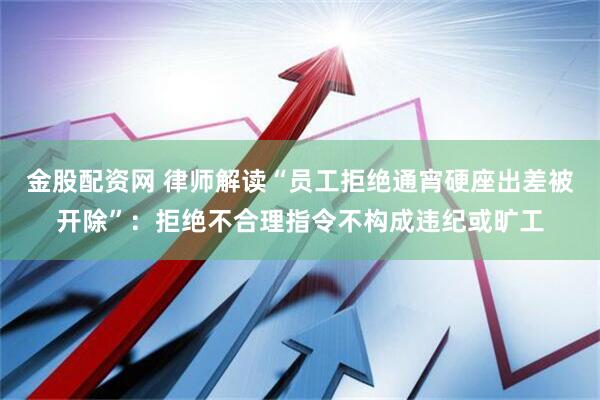 金股配资网 律师解读“员工拒绝通宵硬座出差被开除”：拒绝不合理指令不构成违纪或旷工