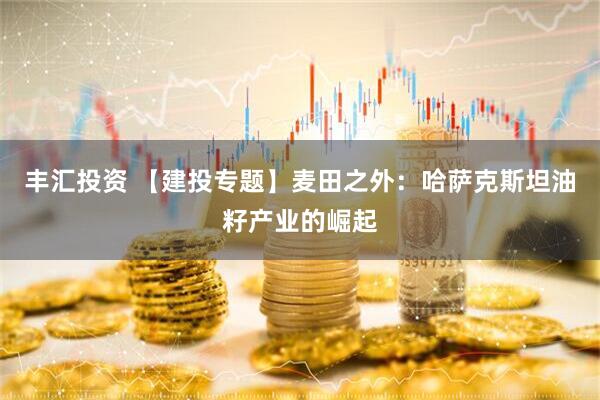 丰汇投资 【建投专题】麦田之外：哈萨克斯坦油籽产业的崛起