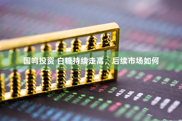 国鸣投资 白糖持续走高,后续市场如何