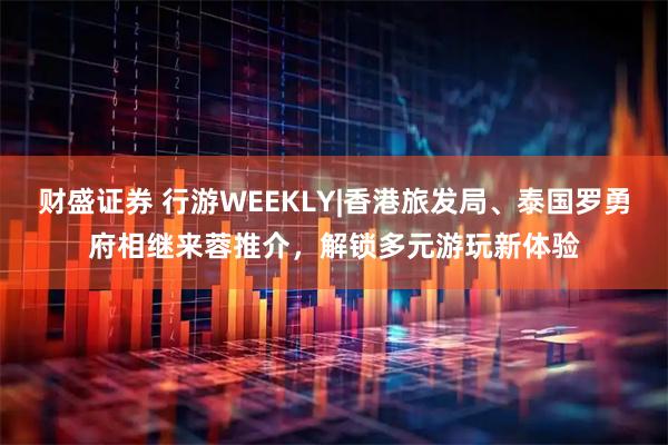财盛证券 行游WEEKLY|香港旅发局、泰国罗勇府相继来蓉推介，解锁多元游玩新体验