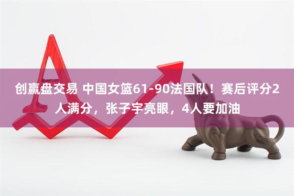 创赢盘交易 中国女篮61-90法国队!赛后评分2人满分,张子宇亮眼,4人要加油