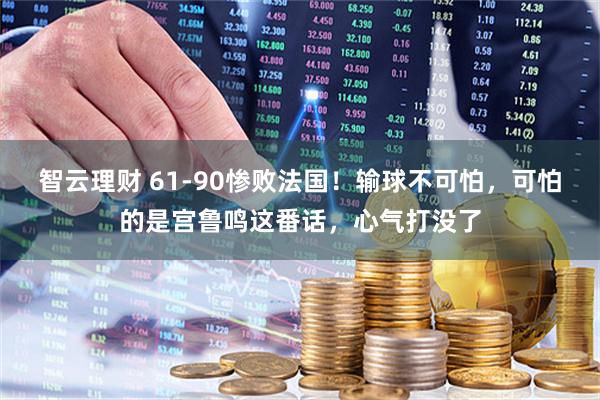 智云理财 61-90惨败法国!输球不可怕,可怕的是宫鲁鸣这番话,心气打没了
