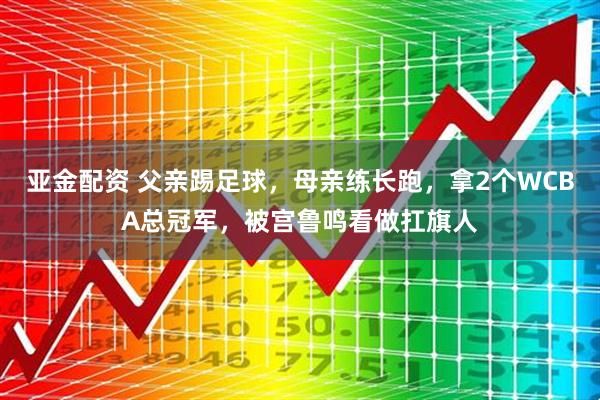 亚金配资 父亲踢足球,母亲练长跑,拿2个WCBA总冠军,被宫鲁鸣看做扛旗人