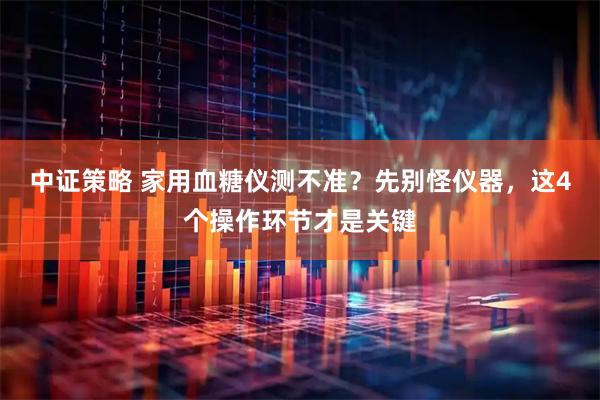 中证策略 家用血糖仪测不准?先别怪仪器,这4个操作环节才是关键