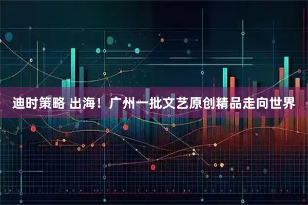 迪时策略 出海!广州一批文艺原创精品走向世界