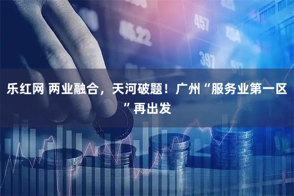 乐红网 两业融合,天河破题!广州“服务业第一区”再出发