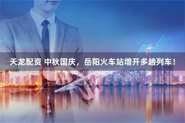 天龙配资 中秋国庆，岳阳火车站增开多趟列车！