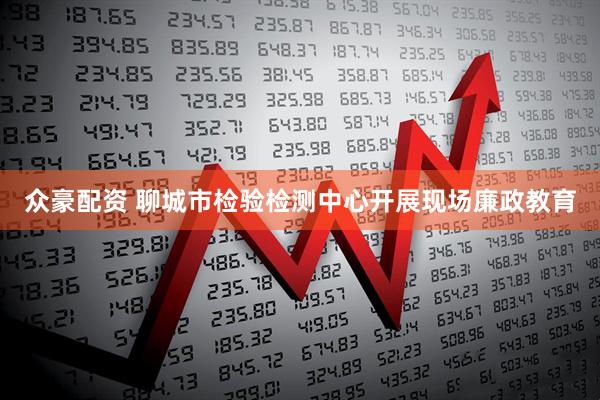 众豪配资 聊城市检验检测中心开展现场廉政教育